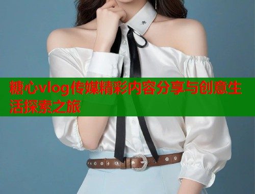 糖心vlog传媒精彩内容分享与创意生活探索之旅 第1张 糖心vlog传媒精彩内容分享与创意生活探索之旅 第1张