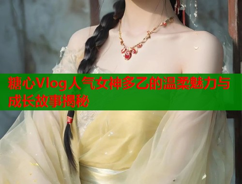 糖心Vlog人气女神多乙的温柔魅力与成长故事揭秘 第1张 糖心Vlog人气女神多乙的温柔魅力与成长故事揭秘 第1张