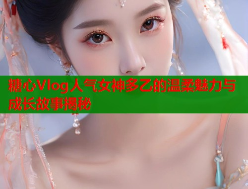 糖心Vlog人气女神多乙的温柔魅力与成长故事揭秘 第2张 糖心Vlog人气女神多乙的温柔魅力与成长故事揭秘 第2张