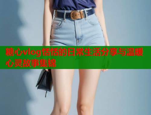 糖心vlog恬恬的日常生活分享与温暖心灵故事集锦 第2张 糖心vlog恬恬的日常生活分享与温暖心灵故事集锦 第2张