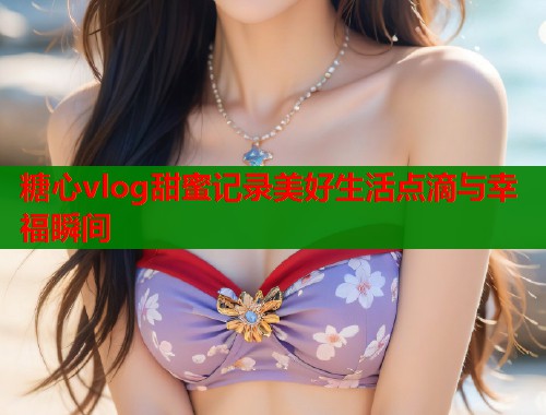 糖心vlog甜蜜记录美好生活点滴与幸福瞬间 第2张 糖心vlog甜蜜记录美好生活点滴与幸福瞬间 第2张