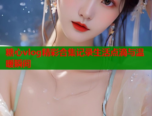 糖心vlog精彩合集记录生活点滴与温暖瞬间 第1张 糖心vlog精彩合集记录生活点滴与温暖瞬间 第1张