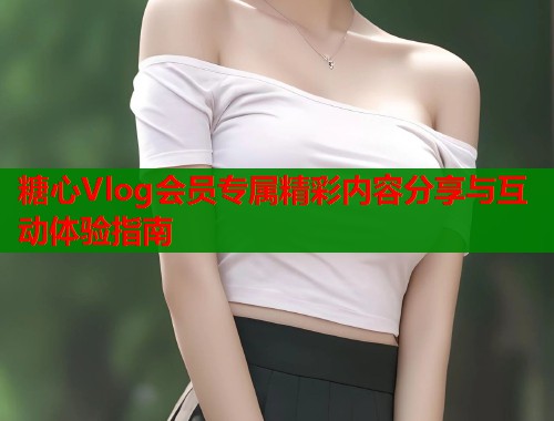 糖心Vlog会员专属精彩内容分享与互动体验指南 第1张 糖心Vlog会员专属精彩内容分享与互动体验指南 第1张