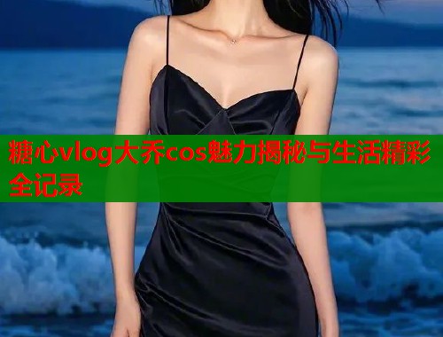 糖心vlog大乔cos魅力揭秘与生活精彩全记录 第2张 糖心vlog大乔cos魅力揭秘与生活精彩全记录 第2张