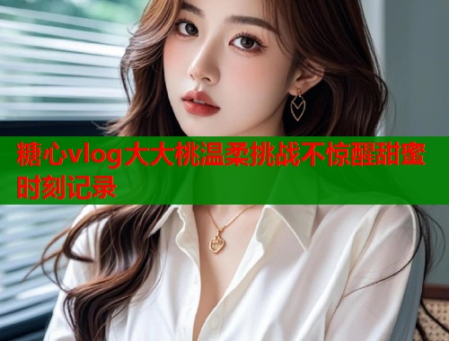 糖心vlog大大桃温柔挑战不惊醒甜蜜时刻记录 第1张 糖心vlog大大桃温柔挑战不惊醒甜蜜时刻记录 第1张