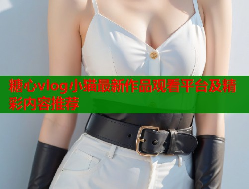 糖心vlog小猫最新作品观看平台及精彩内容推荐 第2张 糖心vlog小猫最新作品观看平台及精彩内容推荐 第2张