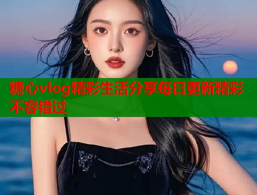 糖心vlog精彩生活分享每日更新精彩不容错过 第2张 糖心vlog精彩生活分享每日更新精彩不容错过 第2张