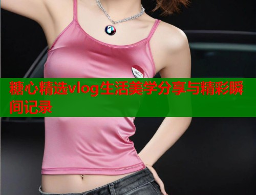 糖心精选vlog生活美学分享与精彩瞬间记录 第1张 糖心精选vlog生活美学分享与精彩瞬间记录 第1张