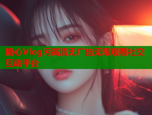 糖心Vlog污高清无广告无限观看社交互动平台 第1张 糖心Vlog污高清无广告无限观看社交互动平台 第1张